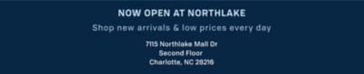 Now open at Northlake. Shop new arrivals and low prices every day. 7115 Northlake Mall Dr. Second floor. Charlotte, NC 28216