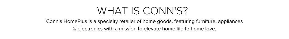 What is Conn's? Conn's Home Plus is a specialty retailer of home goods, featuring furniture, appliances and electronics with a mission to elevate home life to home love.