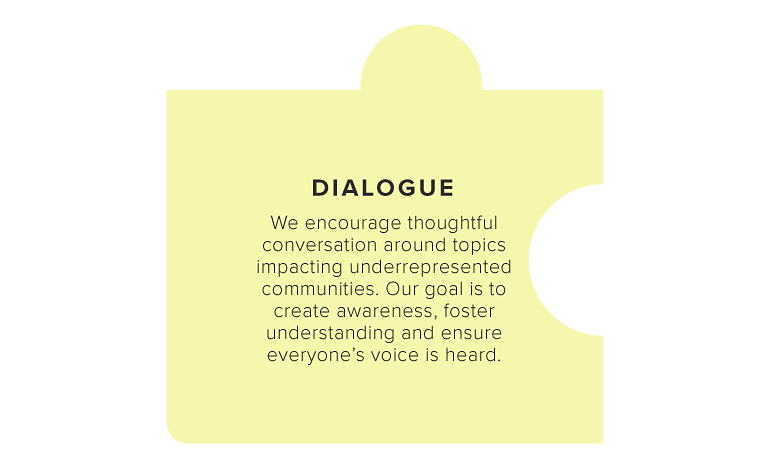 DIALOGUE  We encourage thoughtful conversation around topics impacting underrepresented communities. Our goal is to create awareness, foster understanding and ensure everyone’s voice is heard.  