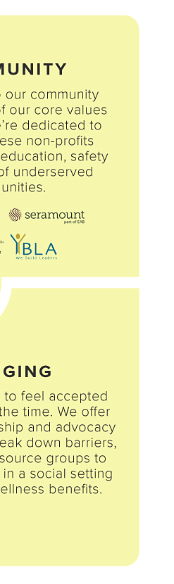 BELONGING. We want everyone to feel accepted and supported, all the time. We offer mentoring, sponsorship and advocacy programs to help break down barriers, seven business resource groups to connect associates in a social setting and a variety of wellness beneﬁts. 