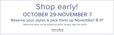 Shop early. October 29 to November 7. Reserve your styles and pick them up November 8 to November 11. Reserved styles can be picked up within 10 days after the event. Find a store.