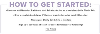 How to get started. From now until November 6 visit your local Belk store to sign up to participate in the charity sale. Bring a completed and signed W9 for your organization dates from 2021 or after. Pick up your charity sale tickets at the store. Sign up to sell tickets at one of our stores to increase your fundraising. Find a store.