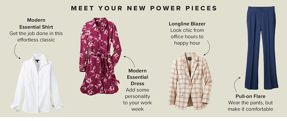 MEET YOUR NEW POWER PIECES Modern Essential Shirt Get the job done in this effortless classic Shop Shirts Modern Essential Dress Add some personality to your work week Shop Dresses Longline Blazer Look chic from office hours to happy hour Shop Jackets & Blazers Pull-On Flare Wear the pants, but make it comfortable Shop Pants