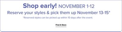 Shop early! November 1st to 12th. Reserve your styles & pick them up November 13th to 15th. Reserved styles can be picked up within 10 days after the event. Find a store