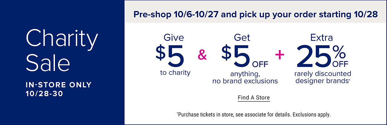 Charity Sale, in store only. October 28 through 30. Pre shop October 6 through 27 and pick up your order starting October 28. Give $5 to charity and get $5 off anything, no brand exclusions plus extra 25% off rarely discounted designer brands. Find a store. Purchase tickets in store, see associate for details. Exclusions apply.
