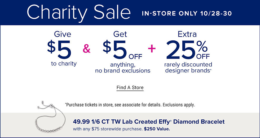 Charity Sale, in store only. October 28 through 30. Pre shop October 6 through 27 and pick up your order starting October 28. Give $5 to charity and get $5 off anything, no brand exclusions plus extra 25% off rarely discounted designer brands. Find a store. Purchase tickets in store, see associate for details. Exclusions apply. An image of a diamond bracelet. 49.99 1/6 CT TW lab created Effy diamond bracelet with any $75 storewide purchase. $250 value. 