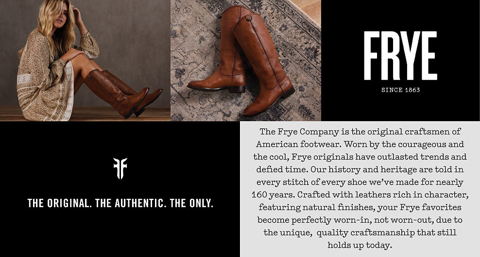An image of a woman in a dress and tall leather boots. A second image of leather boots on a rug. Frye since 1863. Fye logo. The original. The authentic. The only. The Frye Company is the original craftsmen of American footwear. Worn by the courageous and the cool, Frye originals have outlasted trends and defied time. Our history and heritage are told in every stitch of every shoe we've made for nearly 160 years. Crafted with leathers rich in character, featuring natural finishes, your Frye favorites become perfectly worn-in, not worn-out, due to the unique, quality craftsmanship that still holds up today.