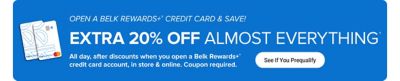 Two Belk Rewards Plus credit cards. Open a Belk Rewards Plus credit card and save. Extra 20% off almost everything. All day, after discounts when you open a Belk Rewards Plus credit card account, in store and online. Coupon required. See if you prequalify.