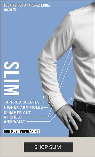  A man wearing a slim dress shirt. Looking for a tapered look? Go slim Slim. Tapered sleeves, higher arm holes, slimmer cut at chest and waist. Our most popular fit. Shop slim.