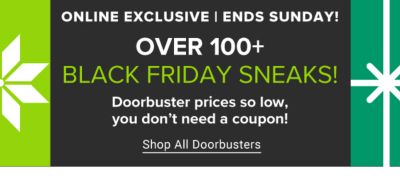 Online exclusive. Ends Sunday. Over 100+ Black Friday Sneaks. Doorbuster prices so low, you don't need a coupon! Shop all doorbusters.
