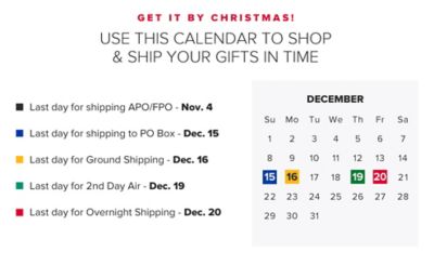 Get it by Christmas. Use this calendar to shop and ship your gifts in time. Last day for shipping APO/FPO is November 4th. Last day for shipping to PO BOX is December 15th. Last day for ground shipping is December 16th. Last day for 2nd Day Air is December 19th. Last day for overnight shipping is December 20th.