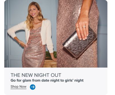 Image of woman in sequin dress. Image of sequin dress and metallic clutch. THE NEW NIGHT OUT. Go for glam from date night to girls' night. Shop Now. Arrow icon.