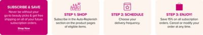 Subscribe and save. Never be without you go to beauty picks and get free shipping on all of your future subscription orders. Shop now.
Step one, shop. Subscribe in the auto replenish section on the product pages of eligible items.
Step two, schedule. Choose your delivery frequency.
Step three, enjoy. Save 15% on all subscription orders. Cancel or modify your order at any time.