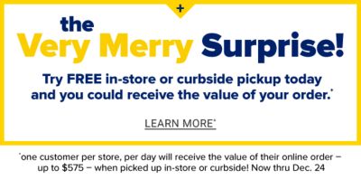 Very Merry Surprise! Today could be your lucky day! You could receive the value of your online order (up to $575) when you pick up in-store or curbside. One customer per store, per day, Nov. 4 - Dec. 24. Learn More.