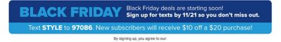 Black Friday. Black Friday deals are starting soon! Sign up for texts by November 21 so you don't miss out. Text style to 97086. New subscribers will receive $10 off a $20 purchase. By signing up, you agree to our Sign Up and Save Policy, Privacy Policy, Terms of Use and Belk Terms of Use.