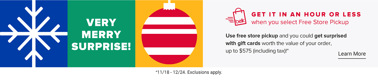 Get it in an hour or less with free store pickup Very merry surprise Use free store pickup and you could get surprised with gift cards worth the value of your order, up to $575 (including tax) 11/18-12/24. Exclusions apply Learn More