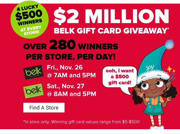 $2 Million Belk Gift Card Giveaway. 4 lucky $500 winners at every store. Over 280 winners per store, per day! Fri., Nov. 26 at 7AM and 5PM. Sat., Nov. 27 at 8AM and 5PM. Fine A Store.