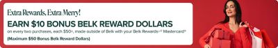 Image of woman with gifts. Extra rewards, extra merry! Earn $10 bonus belk reward dollars on every two purchases, each $50+, made outside of Belk with your belk rewards+ mastercard. maximum $50 bonus belk reward dollars. *Purchases subject to credit approval. Earn $10 bonus Belk Reward Dollars for every TWO purchases made (Min. purchase of $50 per transaction) outside of Belk and belk.com (purchases minus returns and adjustments) December 1-31, 2025, with your Belk Rewards+® Mastercard®. Maximum of $50 bonus Belk Reward Dollars can be earned for this promotion. Once maximum is met there is no limit on earning everyday Rewards (Rewards at Belk, 2 points per $1 spent on gas and groceries, and 1 point per $1 spent everywhere else Mastercard is accepted outside of Belk). Bonus Reward Dollars, if earned, will be sent to you within 90 days after the promotional period ends. Account must remain open, be in good standing and not become delinquent at the time the Bonus Reward Dollars are applied. See your Belk Rewards+® Program Terms for details on earning and redeeming rewards. The Belk Rewards+® Mastercard® is issued by Synchrony Bank pursuant to a license by Mastercard International Incorporated. Mastercard® and the circles design are registered trademarks of Mastercard International Incorporated.