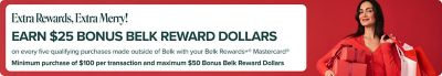 Image of woman with gifts. Extra rewards, extra merry! Earn $10 bonus belk reward dollars on every two purchases, each $50+, made outside of Belk with your belk rewards+ mastercard. maximum $50 bonus belk reward dollars. *Purchases subject to credit approval. Earn $10 bonus Belk Reward Dollars for every TWO purchases made (Min. purchase of $50 per transaction) outside of Belk and belk.com (purchases minus returns and adjustments) December 1-31, 2025, with your Belk Rewards+® Mastercard®. Maximum of $50 bonus Belk Reward Dollars can be earned for this promotion. Once maximum is met there is no limit on earning everyday Rewards (Rewards at Belk, 2 points per $1 spent on gas and groceries, and 1 point per $1 spent everywhere else Mastercard is accepted outside of Belk). Bonus Reward Dollars, if earned, will be sent to you within 90 days after the promotional period ends. Account must remain open, be in good standing and not become delinquent at the time the Bonus Reward Dollars are applied. See your Belk Rewards+® Program Terms for details on earning and redeeming rewards. The Belk Rewards+® Mastercard® is issued by Synchrony Bank pursuant to a license by Mastercard International Incorporated. Mastercard® and the circles design are registered trademarks of Mastercard International Incorporated.