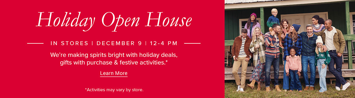 Holiday Open House. IN STORES. DECEMBER 9, 12-4 PM. We're making spirits bright with holiday deals, gifts with purchase & festive activities. Learn More. Activities may vary by store. Image of men, women & kids in winter outfits.