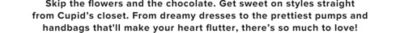 Skip the flowers and the chocolate. Get sweet on styles straight from Cupid's closet. From dreamy dresses to the prettiest pumps and handbags that'll make your heart flutter, there's so much to love!