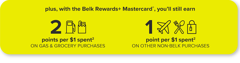 Plus, with the Belk Rewards plus Mastercard, you'll still earn Two points per one dollar spent on gas and grocery purchases. Icon of gas pump. Icon of groceries. One point per one dollar spent on other non-Belk purchases. Icon of airplane. Icon of fork and spoon. Icon of shopping bag.
