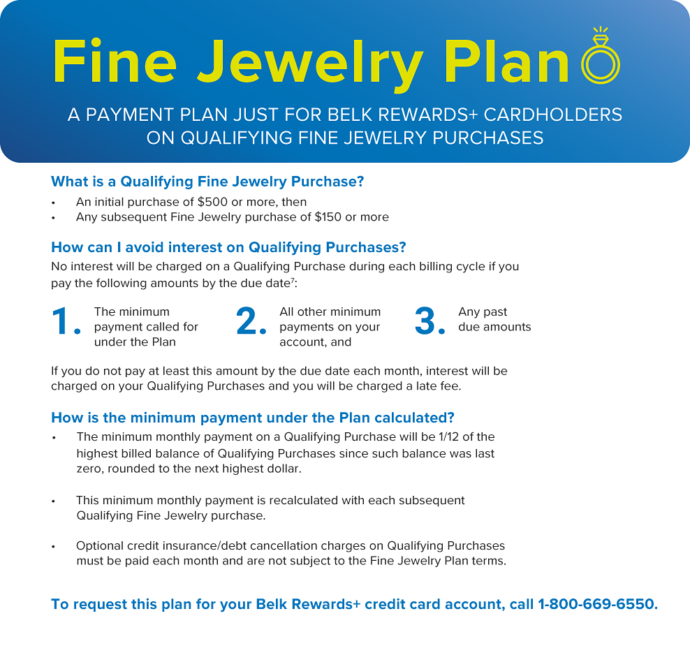 Fine jewelry plan. A payment plan just for Belk Rewards Plus cardholders on qualifying fine jewelry purchases. What is a qualifying fine jewelry purchase? An initial purchase of $500 or more then Any subsequent fine jewelry purchase of $150 or more How can I avoid interest on qualifying purchases? No interest will be charged on a qualifying purchase during each billing cycle if you pay the following amounts by the due date. 1, the minimum payment called for under the plan. 2, all other minimum payments on your account and 3, any past due amounts How is the minimum payment under the plan calculated? The minimum monthly payment on a qualifying purchase will be one half of the highest billed balance of qualifying purchases since such balance was last zero, rounded to the next highest dollar. This minimum monthly payment is recalculated with each subsequent qualifying fine jewelry purchase. Optional credit insurance, debt cancellation charges on qualifying purchases must be paid each month and are not subject to the fine jewelry plan terms. To request this plan for your Belk Rewards Plus credit card account, call 1 800 669 6550