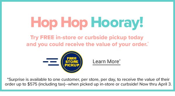 Hop Hop Hooray! Try FREE in-store or curbside pickup today and you could receive the value of your order. *Surprise is available to one customer, per store, per day, to receive the value of their order up to $575 (including tax)--when picked up in-store or curbside! Now thru April 3. Learn More.